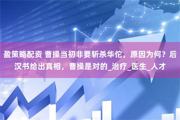 盈策略配资 曹操当初非要斩杀华佗，原因为何？后汉书给出真相，曹操是对的_治疗_医生_人才