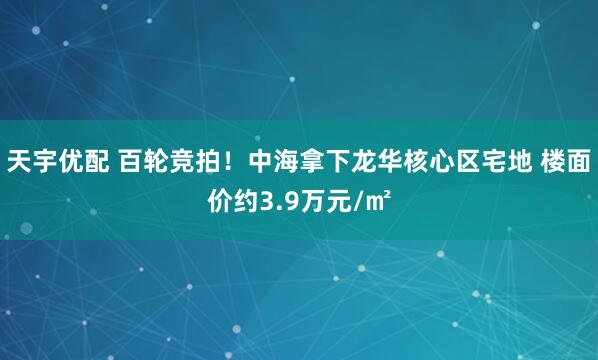 天宇优配 百轮竞拍！中海拿下龙华核心区宅地 楼面价约3.9万元/㎡