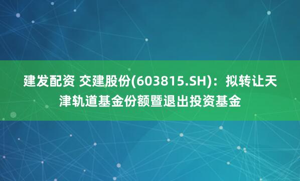 建发配资 交建股份(603815.SH)：拟转让天津轨道基金份额暨退出投资基金