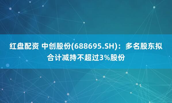 红盘配资 中创股份(688695.SH)：多名股东拟合计减持不超过3%股份