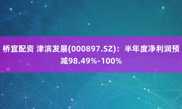 桥宜配资 津滨发展(000897.SZ)：半年度净利润预减98.49%-100%