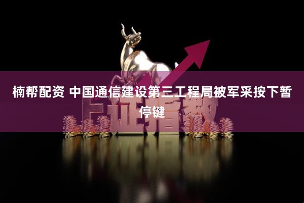 楠帮配资 中国通信建设第三工程局被军采按下暂停键